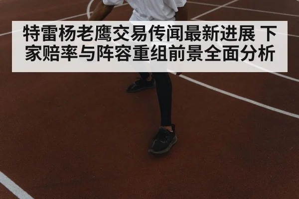 特雷杨老鹰交易传闻最新进展 下家赔率与阵容重组前景全面分析