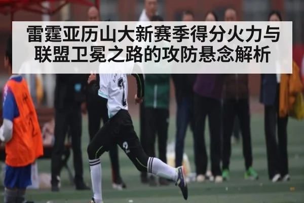 雷霆亚历山大新赛季得分火力与联盟卫冕之路的攻防悬念解析