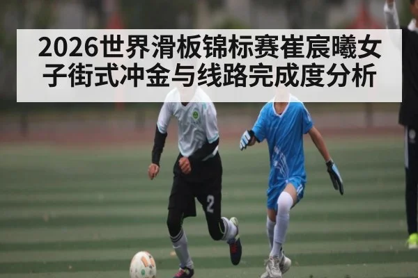 2026世界滑板锦标赛崔宸曦女子街式冲金与线路完成度分析
