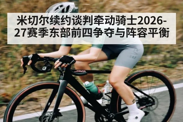 米切尔续约谈判牵动骑士2026-27赛季东部前四争夺与阵容平衡